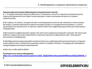 3. Необходимость создания креативного квартала
© 2013 citycelebrity@citycelebrity.ru
Комментарии участников (обоснование положительного ответа):
● 1. У города появляется милая особенность 2. Возможно, это как-то подстегнет развитие разных
творческих движений (если будет низкая арендная ставка и минимум контроля со стороны
правительства)
● Во-первых, это проект, который заставит скооперироваться многие арт-компании и организации.
Во-вторых, позиция креативного квартала выводит вопрос на государственный уровень, а значит
увеличивает его актуальность. В-третьих, квартал облегчает инфраструктурупоиска для заказчиков и
потребителей
● Для развития инфраструктуры города. Как место для создания инноваций в культуре. Как место для
работы и творчества нового креативного поколения. Для роста образования. Для "культурного"
менталитета петербуржцев
● Преобразование разрушающейся исторической зоны в действующий культурныйцентр. Создание
новых рабочих мест, возможности развития малого и среднего бизнеса. Площадка для проведения
международных культурных мероприятий
● Для того, чтобы рубить бабло
Посмотреть все ответы обсуждения:
https://ru.surveymonkey.com/sr.aspx?sm=isA2D_2bQQ7DWm2rkluwwbuI4VMDEeLkyXd2QL2XMFbRI_3
d
 