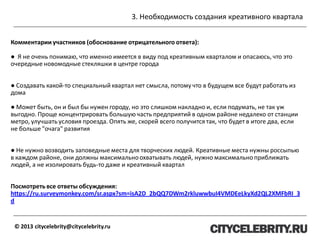 3. Необходимость создания креативного квартала
© 2013 citycelebrity@citycelebrity.ru
Комментарии участников (обоснование отрицательного ответа):
● Я не очень понимаю, что именно имеется в виду под креативным кварталом и опасаюсь, что это
очередные новомодные стекляшки в центре города
● Создавать какой-то специальный квартал нет смысла, потому что в будущем все будут работать из
дома
● Может быть, он и был бы нужен городу, но это слишком накладно и, если подумать, не так уж
выгодно. Проще концентрировать большую часть предприятий в одном районе недалеко от станции
метро, улучшать условия проезда. Опять же, скорей всего получится так, что будет в итоге два, если
не больше "очага" развития
● Не нужно возводить заповедные места для творческих людей. Креативные места нужны россыпью
в каждом районе, они должны максимальноохватывать людей, нужно максимально приближать
людей, а не изолировать будь-то даже и креативный квартал
Посмотреть все ответы обсуждения:
https://ru.surveymonkey.com/sr.aspx?sm=isA2D_2bQQ7DWm2rkluwwbuI4VMDEeLkyXd2QL2XMFbRI_3
d
 