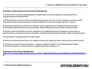 4. Оценка эффективности работы кластера
© 2013 citycelebrity@citycelebrity.ru
Критерии, предложенныеучастниками обсуждения:
● Количество и качество проводимых на территории кластера городских, региональных и
международных мероприятий
● Общественное мнение, статистический анализ рынка услуг до и после открытия кластера, КПД
кластера исходя из принципиально новых разработок на рынке города, области, страны
● Доля реализованных проектов от общего числа предложенных предприятиями кластера.
Количество образовательных организацией, обеспечивающих сам кластер специалистами
● Размер клиентской базы, качество продукта или информационного продукта, уникальность
деятельности, активность внутри кластера (с сопряженными предприятиями, либо с конкурентами)
● Окупаемость государственных инвестиций
● Рейтинги компаний кластера в их профессиональной среде как мера признания их деятельности
● Экспертная оценка качества работы + оценка "маркетинговой" составляющей для города
(успешные проекты, упоминаемость, информационные поводы и т.п.
Посмотреть все ответы обсуждения:
https://ru.surveymonkey.com/sr.aspx?sm=isA2D_2bQQ7DWm2rkluwwbuI4VMDEeLkyXd2QL2XMFbRI_3
d
 