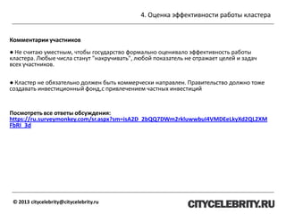 4. Оценка эффективности работы кластера
© 2013 citycelebrity@citycelebrity.ru
Комментарии участников
● Не считаю уместным, чтобы государство формально оценивало эффективность работы
кластера. Любые числа станут "накручивать", любой показатель не отражает целей и задач
всех участников.
● Кластер не обязательно должен быть коммерчески направлен. Правительство должно тоже
создавать инвестиционный фонд,с привлечением частных инвестиций
Посмотреть все ответы обсуждения:
https://ru.surveymonkey.com/sr.aspx?sm=isA2D_2bQQ7DWm2rkluwwbuI4VMDEeLkyXd2QL2XM
FbRI_3d
 