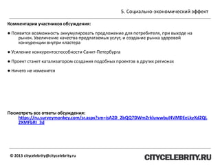 5. Социально-экономический эффект
© 2013 citycelebrity@citycelebrity.ru
Комментарии участников обсуждения:
● Появится возможность аккумулировать предложение для потребителя, при выходе на
рынок. Увеличение качества предлагаемых услуг, и создание рынка здоровой
конкуренции внутри кластера
● Усиление конкурентоспособности Санкт-Петербурга
● Проект станет катализатором создания подобных проектов в других регионах
● Ничего не изменится
Посмотреть все ответы обсуждения:
https://ru.surveymonkey.com/sr.aspx?sm=isA2D_2bQQ7DWm2rkluwwbuI4VMDEeLkyXd2QL
2XMFbRI_3d
 