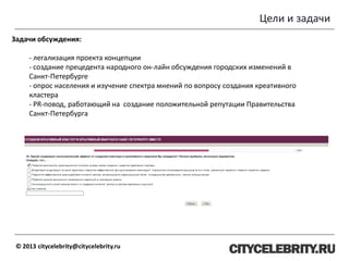 Цели и задачи
© 2013 citycelebrity@citycelebrity.ru
Задачи обсуждения:
- легализация проекта концепции
- создание прецедента народного он-лайн обсуждения городских изменений в
Санкт-Петербурге
- опрос населения и изучение спектра мнений по вопросу создания креативного
кластера
- PR-повод, работающий на создание положительной репутации Правительства
Санкт-Петербурга
 