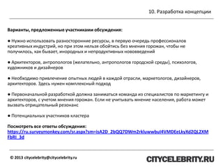 10. Разработка концепции
© 2013 citycelebrity@citycelebrity.ru
Варианты, предложенные участниками обсуждения:
● Нужно использовать разносторонние ресурсы, в первую очередь профессионалов
креативных индустрий, но при этом нельзя обойтись без мнения горожан, чтобы не
получилось, как бывает, инородных и непродуктивных нововведений
● Архитекторов, антропологов (желательно, антропологов городской среды), психологов,
художников и дизайнеров
● Необходимо привлечение опытных людей в каждой отрасли, маркетологов, дизайнеров,
архитекторов. Здесь нужен комплексный подход
● Первоначальной разработкой должна заниматься команда из специалистов по маркетингу и
архитекторов, с учетом мнения горожан. Если не учитывать мнение населения, работа может
вызвать отрицательный резонанс
● Потенциальных участников кластера
Посмотреть все ответы обсуждения:
https://ru.surveymonkey.com/sr.aspx?sm=isA2D_2bQQ7DWm2rkluwwbuI4VMDEeLkyXd2QL2XM
FbRI_3d
 