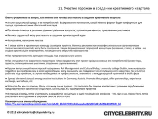 11. Участие горожан в создании креативного квартала
© 2013 citycelebrity@citycelebrity.ru
Ответы участников на вопрос, как именно они готовы участвовать в создании креативного квартала:
● Анализ социальной среды и ее потребностей. Выстраивание понимания, какой именно формат будет комфортным для
города, горожан и самих обитателей кластера
● Посильная помощь в решении административных вопросов, организации ивентов, привлечении участников
● Являясь студенткой могу участвовать в создании архитектурной идеи
● Фотосъемка, написание текстов
● Г отова войти в креативную команду соавторов проекта. Являясь рекламистом и профессиональным организатором
творческих мероприятий, могу быть полезна на стадии формирования творческой концепции (название, стиль), а затем - на
стадии организации мероприятия, посвященного открытию пространства
● Как предприниматель арендую площадь под музыкальную школу
● Как специалист по маркетингу территории готов продвигать этот проект среди основных его потребителей (инвесторы,
туристы, потенциальные участники, сторонние группы влияния)
● Будучи выпускницей магистерской программы Art Management and Cultural Policy, University college Dublin, тема кластеров
подробно рассматривалась в моей диссертации, могу оказывать как поддержку консультационного характера, так и плотно
работать над проектом, в случае необходимости профессионала, знакомого с международной практикой в этой сфере
● Spread the word abroad among creative institutions in Germany, Austria. Promote the project, offer partnerships, experience
exchange, workshops, etc
● Хотелось бы как-то помочь. Жаль, что живу очень далеко... Но пыталась бы помочь контактами с разными зарубежными
представителями креативной индустрии, занималась бы кураторством проектов
● В первую очередь готов участвовать в разработке концепции и идей по решению вопросов - что, где и как. Кроме того, готов
участвовать как художник в широком смысле этого слова
Посмотреть все ответы обсуждения:
https://ru.surveymonkey.com/sr.aspx?sm=isA2D_2bQQ7DWm2rkluwwbuI4VMDEeLkyXd2QL2XMFbRI_3d
 