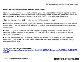 12. Участники креативного квартала
© 2013 citycelebrity@citycelebrity.ru
Варианты, предложенные участниками обсуждения:
● Думаю, смысл в том и заключается, что на одной площади соберутся все эти представители,
а какие-то из них будут сочетать в себе по несколько функций, будут сразу и образовательными
и мастерскими, и магазинами. В этом и есть доля смысла создания таких кварталов
● Бренды одежды, типографии, мастерские: мебель, пластик и проч
● Фотостудии, коворкинг-зоны (подойдет и переезд ныне существующих организаций в новые,
лучшие места), выставочные галереи или же открытые площадки для выступлений различных
коллективов
● The list of organizations should exclude the possibility of government affiliated persons (not
producing creative products) to get a place in a creative quarter to take an advantage of money
grants from government
● Любые другие функции, связанные с творческой активностью: офисы соответствующих
городских организаций, ТВ, радио и кинокомпании, компании профессиональных услуг для
организаций кластера
Посмотреть все ответы обсуждения:
https://ru.surveymonkey.com/sr.aspx?sm=isA2D_2bQQ7DWm2rkluwwbuI4VMDEeLkyXd2QL2XM
FbRI_3d
 