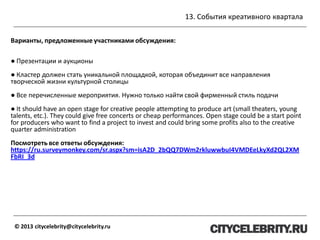 13. События креативного квартала
© 2013 citycelebrity@citycelebrity.ru
Варианты, предложенные участниками обсуждения:
● Презентации и аукционы
● Кластер должен стать уникальной площадкой, которая объединит все направления
творческой жизни культурной столицы
● Все перечисленные мероприятия. Нужно только найти свой фирменный стиль подачи
● It should have an open stage for creative people attempting to produce art (small theaters, young
talents, etc.). They could give free concerts or cheap performances. Open stage could be a start point
for producers who want to find a project to invest and could bring some profits also to the creative
quarter administration
Посмотреть все ответы обсуждения:
https://ru.surveymonkey.com/sr.aspx?sm=isA2D_2bQQ7DWm2rkluwwbuI4VMDEeLkyXd2QL2XM
FbRI_3d
 