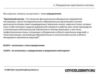 1. Определение креативного кластера
© 2009-2012 citycelebrity@citycelebrity.ru
Мы спросили, согласны ли участники с таким определением.
"Креативный кластер – это локальное функциональное объединение предприятий,
поставщиков, научно-исследовательских и образовательных организаций, в основе
деятельности которых лежит индивидуальное творческое начало, навык или талант, которые
несут в себе потенциал создания добавленной стоимости и рабочих мест путем производства
и эксплуатации интеллектуальной собственности. Кластер охватывает, в том числе,
профессиональные союзы, ассоциации и объединения в области креативных индустрий, а
также организации, оказывающие образовательные и консалтинговые услуги в области
менеджмента креативных индустрий".
85,05% - согласились с этим определением
14,95% - не согласились с определением и предложили свой вариант
 