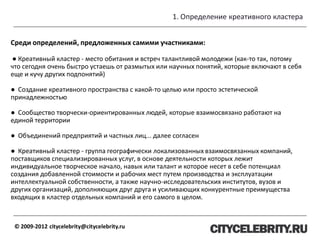 1. Определение креативного кластера
© 2009-2012 citycelebrity@citycelebrity.ru
Среди определений, предложенных самими участниками:
● Креативный кластер - место обитания и встреч талантливой молодежи (как-то так, потому
что сегодня очень быстро устаешь от размытых или научных понятий, которые включают в себя
еще и кучу других подпонятий)
● Создание креативного пространства с какой-то целью или просто эстетической
принадлежностью
● Сообщество творчески-ориентированных людей, которые взаимосвязано работают на
единой территории
● Объединений предприятий и частных лиц... далее согласен
● Креативный кластер - группа географически локализованных взаимосвязанных компаний,
поставщиков специализированных услуг, в основе деятельности которых лежит
индивидуальное творческое начало, навык или талант и которое несет в себе потенциал
создания добавленной стоимости и рабочих мест путем производства и эксплуатации
интеллектуальной собственности, а также научно-исследовательских институтов, вузов и
других организаций, дополняющих друг друга и усиливающих конкурентные преимущества
входящих в кластер отдельных компаний и его самого в целом.
 