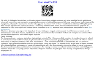 Essay about The Cell
The cell is the fundamental structural unit of all living organisms. Some cells are complete organisms, such as the unicellular bacteria and protozoa;
others, such as nerve, liver, and muscle cells, are specialized components of multi–cellular organisms. Cells range in size from the smallest bacteria–like
mycoplasmas, which are 0.1 micrometer in diameter, to the egg yolks of ostriches, which are about 8 cm (about 3 in) in diameter. Although they may
differ widely in appearance and function, all cells have a surrounding membrane and an internal, water–rich substance called the cytoplasm, the
composition of which differs significantly from the external environment of the cell. Within the cell is genetic material, deoxyribonucleic acid...show
more content...
All cells are dynamic at some stage of their life cycle, in the sense that they use energy to perform a variety of cell functions: movement, growth,
maintenance and repair of cell structure, reproduction of the cell, and manufacture of specialized cell products such as enzymes and hormones. These
functions are also the result of interactions of organic molecules.
Plasma Membrane
The plasma membrane, a continuous double layer of phospholipid molecules 75 to 100 angstroms thick, constitutes the boundary between the cell and
its external environment. In addition to lipids, the plasma membrane has protein components (polypeptides) that are associated with either the outer or
inner surfaces of its layers or are buried within them. The structure as a whole is selectively permeable, or semipermeable; that is, it permits the
exchange of water and selected atoms and molecules between the cell exterior and interior. This is vital to the cell because while the plasma membrane
helps maintain high local concentrations of organic molecules within the cell, it also allows interaction between the cell and its external environment.
The plasma membrane mediates such interactions in various ways. The exchange of mineral ions and small nutrient molecules is controlled by plasma
membrane proteins that act as pumps, carriers, and channels. The plasma membrane also participates in the exchange of larger molecules through
phagocytosis, the
Get more content on HelpWriting.net
 