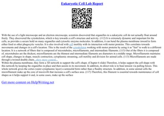 Eukaryotic Cell Lab Report
With the use of a light microscope and an electron microscope, scientists discovered that organelles in a eukaryotic cell do not actually float around
freely. They discovered the cytoskeleton, which is key towards a cell's structure and activity. (112) It is extremely dynamic and important for the
cells, as provides a secure hold on many organelles and cytosolic enzyme molecules. In addition, it can bend the plasma membrane inward to form
either food or other phagocytic vesicles. It is also involved with cell motility with its interaction with motor proteins. This correlates towards
movements and changes in a cell's location. This is the result of the cytoskeleton working with motor proteins by using it as "feet" to walk to a different
location. It is a network of fibers that is composed of microtubules, microfilaments, and intermediate filaments. (113) Out of the fibers it is composed
of, microtubules are the thickest, microfilaments are the thinnest and intermediate filaments are diameters in a middle range. Microfilaments maintains
cell shape, changes in shape, muscle contraction, cytoplasmic streaming, cell motility and division for animal cells. (113) Microfilaments are made
through a twisted double chain...show more content...
Within the plasma membrane, they form a 3D network to support the cell's shape. (Chapter 6 slide) Therefore, it helps support the cell shape with
this network by keeping the organelles in place and then assists in its movement. In addition, its direct role is to bear tension via pulling forces. This
whole network gives the cortex (outer cytoplasmic layer) a semisolid form rather than a fluidity structure. In addition, in some animal cells the
microfilament make up the core of microvilli that increase a cell's surface area. (117) Therefore, this filament is essential towards maintenance of cell
shapes as it helps support it and, in some cases, make up the surface
Get more content on HelpWriting.net
 