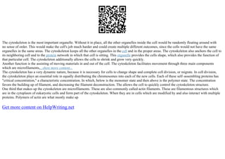The cytoskeleton is the most important organelle. Without it in place, all the other organelles inside the cell would be randomly floating around with
no sense of order. This would make the cell's job much harder and could create multiple different outcomes, since the cells would not have the same
organelles in the same areas. The cytoskeleton keeps all the other organelles in the cell and in the proper areas. The cytoskeleton also anchors the cell to
its neighboring cell and to the protein network in which that cell is sitting. This organelle provides the cells shape, which also provides the function of
that particular cell. The cytoskeleton additionally allows the cells to shrink and grow very quickly.
Another function is the assisting of moving materials in and out of the cell. The cytoskeleton facilitates movement through three main components
which are microfilaments,...show more content...
The cytoskeleton has a very dynamic nature, because it is necessary for cells to change shape and complete cell division, or migrate. In cell division,
the cytoskeleton plays an essential role in equally distributing the chromosomes into each of the new cells. Each of these self–assembling proteins has
"critical concentration," a characteristic concentration. In which, below is the monomer state and then above is the polymer state. The concentration
favors the building up of filament, and decreasing the filament deconstruction. The allows the cell to quickly control the cytoskeleton structure.
One third that makes up the cytoskeleton are microfilaments. These are also commonly called actin filaments. These are filamentous structures which
are in the cytoplasm of eukaryotic cells and form part of the cytoskeleton. When they are in cells which are modified by and also interact with multiple
proteins. Polymers of actin are what mostly make up
Get more content on HelpWriting.net
 
