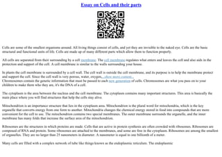 Essay on Cells and their parts
Cells are some of the smallest organisms around. All living things consist of cells, and yet they are invisible to the naked eye. Cells are the basic
structural and functional units of life. Cells are made up of many different parts which allow them to function properly.
All cells are separated from their surrounding by a cell membrane. The cell membrane regulates what enters and leaves the cell and also aids in the
protection and support of the cell. A cell membrane is similar to the walls surrounding your house.
In plants the cell membrane is surrounded by a cell wall. The cell wall is outside the cell membrane, and its purpose is to help the membrane protect
and support the cell. Since the cell wall is very porous, water, oxygen,...show more content...
Chromosomes contain the genetic information that must be passed to each new generation of cells. Chromosomes are what you pass on to your
children to make them who they are, it's the DNA of a cell.
The cytoplasm is the area between the nucleus and the cell membrane. The cytoplasm contains many important structures. This area is basically the
main place where you will find structures that help the cells stay alive.
Mitochondrion is an importance structure that lies in the cytoplasm area. Mitochondrion is the plural word for mitochondria, which is the key
organelle that converts energy from one form to another. Mitochondria changes the chemical energy stored in food into compounds that are more
convenient for the cell to use. The mitochondrion contains two special membranes. The outer membrane surrounds the organelle, and the inner
membrane has many folds that increase the surface area of the mitochondrion.
Ribosomes are the structures in which proteins are made. Cells that are active in protein synthesis are often crowded with ribosomes. Ribosomes are
composed of RNA and protein. Some ribosomes are attached to the membranes, and some are free in the cytoplasm. Ribosomes are among the smallest
of organelles. They are no larger than 25 nanometers in diameter. A nanometer is equal to one billionth of a meter.
Many cells are filled with a complex network of tube like things known as the endoplasmic reticulum. The endoplasmic
 