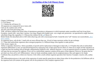 An Outline of the Cell Theory Essay
Chapter 2 IB Biology
2.1 Cell Theory
2.1.1 Outline the cell theory (2).
All organisms are composed of one or more cells
Cells are the smallest units of life
All cells come from preexisting cells
TOK: cell theory replaces the former ideas of spontaneous generation or abiogenesis in which inanimate matter assembles itself into living forms
Exception: muscle cells– more than 1 nucleus, very long; (fungal cells) hyphae roots– not a single unit; protoctista– not specialized to single function;
subcellular things like organelles 2.1.2 Discuss the evidence for the cell theory (3).
Robert Hooke first described cells in 1665 while observing cork with a microscope he built. Coined the term "cell" Antoine van Leeuwenhoek...show
more content...
As organisms grow, cells divide. 2 small cells are more efficient than one. Alveoli in lungs maximize surface for gas exchange.
2.1.7 State that multicellular organisms show emergent properties (1). Different things come together to make process
Cells–tissues–organs–etc.
Ability to reproduce themselves. Allows possibility of growth and for replacement of damaged or dead cells. 2.1.8 Explain that cells in multicellular
organisms differentiate to carry out specialized functions by expressing some of their genes but not others (3). Start out as single cell that reproduces at
a rapid rate then the resulting cells go through a differentiation (different cells– different functions– to run an organism) process to produce all required
cell types that are necessary for organism. Every cell in a multicellular organism contains all the genes of that organism. However, the genes that are
activated vary from cell to cell. Differentiation– when we break something complex into its component pieces, they each appear to be simple.
Combined, they can perform a whole new function. Cells within a multi cellular organism specialize their function. Examples: muscles cells, cardiac
cells
This differentiation process is the result of the expression of certain specific genes but not others Genes allow for the production of all different cells in
the organism Each cell contains all the genetic info for the production of the complete organism Each
 