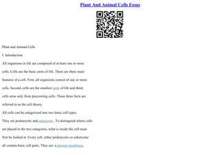 Plant And Animal Cells Essay
Plant and Animal Cells
I. Introduction
All organisms in life are composed of at least one or more
cells. Cells are the basic units of life. There are three main
features of a cell. First, all organisms consist of one or more
cells. Second, cells are the smallest units of life and third,
cells arise only from preexisting cells. These three facts are
referred to as the cell theory.
All cells can be categorized into two basic cell types.
They are prokaryotic and eukaryotic. To distinguish where cells
are placed in the two categories, what is inside the cell must
first be looked at. Every cell, either prokaryotic or eukaryotic
all contain basic cell parts. They are: a plasma membrane,
 