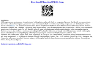Functions Of Function Of Cells Essay
Introduction
All living organisms are composed of very important building blocks called cells. Cells are composed of genomes that identify an organism's traits
found in the cell's nucleus. In plants, genomes are found in chloroplasts. Cells are continuously working to reproduce new identical cells during a
process called, Mitosis. This progression consists of two phases; Interphase and the Mitotic Phase. Mitosis consists of four major phases; Prophase,
Metaphase, Anaphase, and Telophase. Towards the end of the four phases, DNA has been duplicated and divided during a process called, Cytokinesis
which occurs in the mitotic phase. Not only does this cell cycle occur in both plants and animals but also includes prokaryotes such as bacteria.
Bacteria, however, does not have a membrane surrounding its DNA, therefore it does not go through mitosis like plants and animals but through a
process called, binary fission (Hay). Slightly different process yielding the same end results (O'Grady and Cashmore, 107).
Interphase, also known as the, "resting stage" is the key phase of the cell cycle. This is where normal cell function and cell preparation begin. Cells
will spend approximately 16 to 18 hours in this phase (Hay). It is sectioned into 3 phases: Gap 1 (G1), Synthesis (S), and Gap 2 (G2). During the Gap
1 phase, the cell resumes normal cell functions and growth. During the Synthesis phase, the chromosomes are replicated and sister chromatids are
formed. During the Gap 2 phase,
Get more content on HelpWriting.net
 