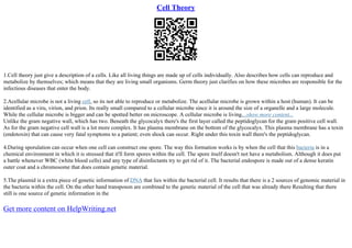 Cell Theory
1.Cell theory just give a description of a cells. Like all living things are made up of cells individually. Also describes how cells can reproduce and
metabolize by themselves; which means that they are living small organisms. Germ theory just clarifies on how these microbes are responsible for the
infectious diseases that enter the body.
2.Acellular microbe is not a living cell, so its not able to reproduce or metabolize. The acellular microbe is grown within a host (human). It can be
identified as a viru, virion, and prion. Its really small compared to a cellular microbe since it is around the size of a organelle and a large molecule.
While the cellular microbe is bigger and can be spotted better on microscope. A cellular microbe is living....show more content...
Unlike the gram negative wall, which has two. Beneath the glycocalyx there's the first layer called the peptidoglycan for the gram positive cell wall.
As for the gram negative cell wall is a lot more complex. It has plasma membrane on the bottom of the glycocalyx. This plasma membrane has a toxin
(endotoxin) that can cause very fatal symptoms to a patient; even shock can occur. Right under this toxin wall there's the peptidoglycan.
4.During sporulation can occur when one cell can construct one spore. The way this formation works is by when the cell that this bacteria is in a
chemical environment in which it is stressed that it'll form spores within the cell. The spore itself doesn't not have a metabolism. Although it does put
a battle whenever WBC (white blood cells) and any type of disinfectants try to get rid of it. The bacterial endospore is made out of a dense keratin
outer coat and a chromosome that does contain genetic material.
5.The plasmid is a extra piece of genetic information of DNA that lies within the bacterial cell. It results that there is a 2 sources of genomic material in
the bacteria within the cell. On the other hand transposon are combined to the genetic material of the cell that was already there Resulting that there
still is one source of genetic information in the
Get more content on HelpWriting.net
 