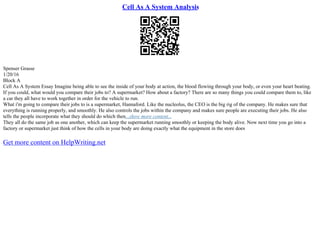 Cell As A System Analysis
Spenser Grasse
1/20/16
Block A
Cell As A System Essay Imagine being able to see the inside of your body at action, the blood flowing through your body, or even your heart beating.
If you could, what would you compare their jobs to? A supermarket? How about a factory? There are so many things you could compare them to, like
a car they all have to work together in order for the vehicle to run.
What i'm going to compare their jobs to is a supermarket, Hannaford. Like the nucleolus, the CEO is the big rig of the company. He makes sure that
everything is running properly, and smoothly. He also controls the jobs within the company and makes sure people are executing their jobs. He also
tells the people incorporate what they should do which then...show more content...
They all do the same job as one another, which can keep the supermarket running smoothly or keeping the body alive. Now next time you go into a
factory or supermarket just think of how the cells in your body are doing exactly what the equipment in the store does
Get more content on HelpWriting.net
 