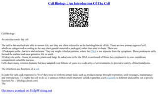 Cell Biology : An Introduction Of The Cell
Cell Biology
An introduction to the cell
The cell is the smallest unit able to sustain life, and they are often referred to as the building blocks of life. There are two primary types of cell,
which are categorized according to the way their genetic material is packaged, rather than size or shape. These are:
1.Prokaryote cells – bacteria and archeans. They are single celled organisms, where the DNA is not separate from the cytoplasm. These prokaryote cells
formed the earliest and most primitive life on earth.
2.Eukaryotic cells – found in animals, plants and fungi. In eukaryotic cells, the DNA is sectioned off from the cytoplasm in its own membrane
compartment called the nucleus.
Cells share many common features but have adapted over billions of years in a wide array of environments, to provide a variety of functional roles.
The structures and functions of a cell.
In order for cells and organisms to "live" they need to perform certain tasks such as produce energy through respiration, send messages, maintenance
and reproduction. To enable the cell to do so, it contains within small structures called organelles, eachorganelle is different and carries out a specific
function.Pic 1: (biology.about.com)
The
Get more content on HelpWriting.net
 