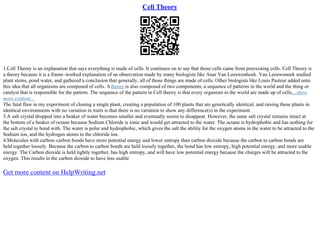 Cell Theory
1.Cell Theory is an explanation that says everything is made of cells. It continues on to say that those cells came from preexisting cells. Cell Theory is
a theory because it is a frame–worked explanation of an observation made by many biologists like Anar Van Leeuwenhoek. Van Leeuwenoek studied
plant stems, pond water, and gathered a conclusion that generally, all of those things are made of cells. Other biologists like Louis Pasteur added onto
this idea that all organisms are composed of cells. Atheory is also composed of two components; a sequence of patterns in the world and the thing or
catalyst that is responsible for the pattern. The sequence of the pattern in Cell theory is that every organism in the world are made up of cells....show
more content...
The fatal flaw in my experiment of cloning a single plant, creating a population of 100 plants that are genetically identical, and raising these plants in
identical environments with no variation in traits is that there is no variation to show any difference(s) in the experiment.
3.A salt crystal dropped into a beaker of water becomes smaller and eventually seems to disappear. However, the same salt crystal remains intact at
the bottom of a beaker of octane because Sodium Chloride is ionic and would get attracted to the water. The octane is hydrophobic and has nothing for
the salt crystal to bond with. The water is polar and hydrophobic, which gives the salt the ability for the oxygen atoms in the water to be attracted to the
Sodium ion, and the hydrogen atoms to the chloride ion.
4.Molecules with carbon–carbon bonds have more potential energy and lower entropy than carbon dioxide because the carbon to carbon bonds are
held together loosely. Because the carbon to carbon bonds are held loosely together, the bond has low entropy, high potential energy, and more usable
energy. The Carbon dioxide is held tightly together, has high entropy, and will have low potential energy because the charges will be attracted to the
oxygen. This results in the carbon dioxide to have less usable
Get more content on HelpWriting.net
 