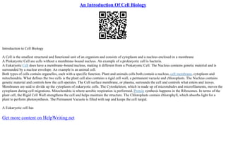 An Introduction Of Cell Biology
Introduction to Cell Biology
A Cell is the smallest structural and functional unit of an organism and consists of cytoplasm and a nucleus enclosed in a membrane
A Prokaryotic Cell are cells without a membrane–bound nucleus. An example of a prokaryotic cell is bacteria.
A Eukaryotic Cell does have a membrane–bound nucleus, making it different from a Prokaryotic Cell. The Nucleus contains genetic material and is
surrounded by a nuclear envelope. An example is an animal cell.
Both types of cells contain organelles, each with a specific function. Plant and animals cells both contain a nucleus, cell membrane, cytoplasm and
mitochondria. What defines the two cells is the plant cell also contains a rigid cell wall, a permanent vacuole and chloroplasts. The Nucleus contains
genetic material and controls how the cell operates. The Cell surface membrane, or plasma, surrounds the cell and controls what enters and leaves.
Membranes are said to divide up the cytoplasm of eukaryotic cells. The Cytoskeleton, which is made up of microtubules and microfilaments, moves the
cytoplasm during cell migrations. Mitochondria is where aerobic respiration is performed. Protein synthesis happens in the Ribosomes. In terms of the
plant cell, the Rigid Cell Wall strengthens the cell and helps maintain the structure. The Chloroplasts contain chlorophyll, which absorbs light for a
plant to perform photosynthesis. The Permanent Vacuole is filled with sap and keeps the cell turgid.
A Eukaryotic cell has
Get more content on HelpWriting.net
 