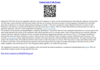 Eukaryotic Cells Essay
Eukaryotic Cells The cell may be regarded as the basic unit of an organism, it carries out the essential processes that make the organism a living entity.
All cells share certain structural and functional features and they are of almost universal occurrence in living organisms. Biologists have devoted a
great deal of attention to its structure and the processes that go on inside it. They have recognised a major distinction between two types of cells,
Eukaryotic cells that have a nucleus and Prokaryotic cells that do not have a nucleus. There are many other differences between these two cells, in
particular eukaryotic cells have a full complement of membrane...show more content...
The formation of the proteins and phospholipids is called the lipid bylayer. The proteins take the form of globules dotted about in a mosaic pattern with
some being attached to the urface of the membrane while others penetrate into it to varying extents. Some of these proteins act as enzyme catalysing
chemical reactions within the membrane and also as pumps and channels transporting molecules into and out of the cell. The plasma membrane is
perforated by pores and allows substances to pass in and out of the cell by Diffusion Active Transport, osmosis, Endocytosis and Exocytosis. The
external cell membrane contains lipids and proteins combined with sugar molecules called Glycolipids and Glycoproteins. The sugar molecules only
attach to the outside of the cell membrane and form what is known as the Glycocalyx or cell coat. The Glycocalyx is sticky and enables animal cells
to adhere to each other. In the development of organisms cells must migrate from one region to another and recognise what kind of cells are their
proper neighbours and what kinds are not. This recognition ability appears to lie within the Glycocalyx.
The endoplasmic reticulum is found in the cytoplasm of the cell and like the plasma membrane is composed of phospholipids and protein. ER is an
intracellular transport system moving materials from one
Get more content on HelpWriting.net
 
