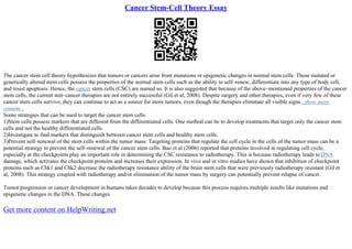 Cancer Stem-Cell Theory Essay
The cancer stem cell theory hypothesizes that tumors or cancers arise from mutations or epigenetic changes in normal stem cells. These mutated or
genetically altered stem cells possess the properties of the normal stem cells such as the ability to self–renew, differentiate into any type of body cell,
and resist apoptosis. Hence, the cancer stem cells (CSC) are named so. It is also suggested that because of the above–mentioned properties of the cancer
stem cells, the current anti–cancer therapies are not entirely successful (Gil et al, 2008). Despite surgery and other therapies, even if very few of these
cancer stem cells survive, they can continue to act as a source for more tumors, even though the therapies eliminate all visible signs...show more
content...
Some strategies that can be used to target the cancer stem cells:
1)Stem cells possess markers that are different from the differentiated cells. One method can be to develop treatments that target only the cancer stem
cells and not the healthy differentiated cells.
2)Investigate to find markers that distinguish between cancer stem cells and healthy stem cells.
3)Prevent self–renewal of the stem cells within the tumor mass: Targeting proteins that regulate the cell cycle in the cells of the tumor mass can be a
potential strategy to prevent the self–renewal of the cancer stem cells. Bao et al (2006) reported that proteins involved in regulating cell cycle,
especially at the checkpoints play an important role in determining the CSC resistance to radiotherapy. This is because radiotherapy leads toDNA
damage, which activates the checkpoint proteins and increases their expression. In vivo and in vitro studies have shown that inhibition of checkpoint
proteins such as Chk1 and Chk2 decrease the radiotherapy resistance ability of the brain stem cells that were previously radiotherapy resistant (Gil et
al, 2008). This strategy coupled with radiotherapy and/or elimination of the tumor mass by surgery can potentially prevent relapse of cancer.
Tumor progression or cancer development in humans takes decades to develop because this process requires multiple insults like mutations and
epigenetic changes in the DNA. These changes
Get more content on HelpWriting.net
 