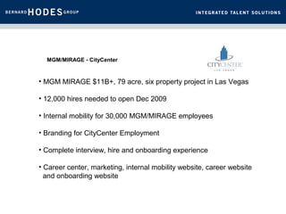 MGM/MIRAGE - CityCenter


• MGM MIRAGE $11B+, 79 acre, six property project in Las Vegas

• 12,000 hires needed to open Dec 2009

• Internal mobility for 30,000 MGM/MIRAGE employees

• Branding for CityCenter Employment

• Complete interview, hire and onboarding experience

• Career center, marketing, internal mobility website, career website
  and onboarding website
 