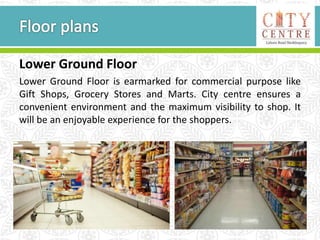 Lower Ground Floor
Lower Ground Floor is earmarked for commercial purpose like
Gift Shops, Grocery Stores and Marts. City centre ensures a
convenient environment and the maximum visibility to shop. It
will be an enjoyable experience for the shoppers.
 