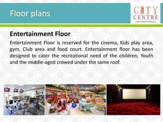 Entertainment Floor
Entertainment Floor is reserved for the cinema, Kids play area,
gym, Club area and food court. Entertainment floor has been
designed to cater the recreational need of the children, Youth
and the middle-aged crowed under the same roof.
 