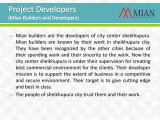  Mian builders are the developers of city center sheikhupura.
Mian builders are known by their work in sheikhupura city.
They have been recognized by the other cities because of
their spending work and their sincerity to the work. Now the
city center sheikhupura is under their supervision for creating
best commercial environment for the clients. Their developer
mission is to support the extent of business in a competitive
and secure environment. Their target is to give cutting edge
and best in class.
 The people of sheikhupura city trust them and their work.
 