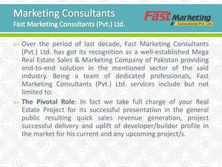  Over the period of last decade, Fast Marketing Consultants
(Pvt.) Ltd. has got its recognition as a well-established Mega
Real Estate Sales & Marketing Company of Pakistan providing
end-to-end solution in the mentioned sector of the said
industry. Being a team of dedicated professionals, Fast
Marketing Consultants (Pvt.) Ltd. services include but not
limited to:
 The Pivotal Role: In fact we take full charge of your Real
Estate Project for its successful presentation in the general
public resulting quick sales revenue generation, project
successful delivery and uplift of developer/builder profile in
the market for his current and any upcoming project/s.
 