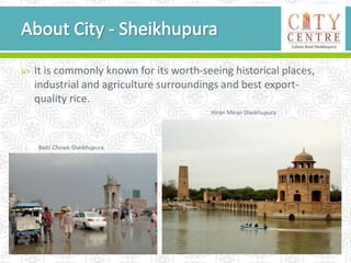  It is commonly known for its worth-seeing historical places,
industrial and agriculture surroundings and best export-
quality rice.
Batti Chowk-Sheikhupura
Hiran Minar-Sheikhupura
 