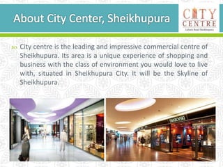  City centre is the leading and impressive commercial centre of
Sheikhupura. Its area is a unique experience of shopping and
business with the class of environment you would love to live
with, situated in Sheikhupura City. It will be the Skyline of
Sheikhupura.
 