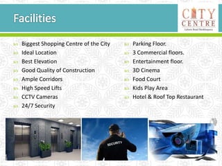  Biggest Shopping Centre of the City
 Ideal Location
 Best Elevation
 Good Quality of Construction
 Ample Corridors
 High Speed Lifts
 CCTV Cameras
 24/7 Security
 Parking Floor.
 3 Commercial floors.
 Entertainment floor.
 3D Cinema
 Food Court
 Kids Play Area
 Hotel & Roof Top Restaurant
 