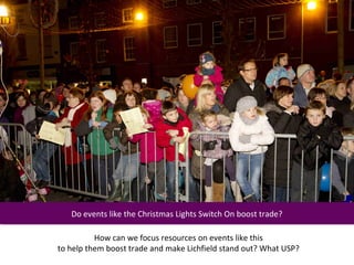 Do events like the Christmas Lights Switch On boost trade?
    Do events like the Christmas Lights Switch On boost trade?

          How can we focus resources on events like this
to help them boost trade and make Lichfield stand out? What USP?
 