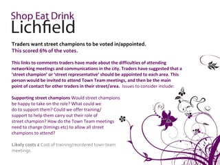 Traders want street champions to be voted in/appointed.
This scored 6% of the votes.

This links to comments traders have made about the difficulties of attending
networking meetings and communications in the city. Traders have suggested that a
‘street champion’ or ‘street representative’ should be appointed to each area. This
person would be invited to attend Town Team meetings, and then be the main
point of contact for other traders in their street/area. Issues to consider include:

Supporting street champions Would street champions
be happy to take on the role? What could we
do to support them? Could we offer training/
support to help them carry out their role of
street champion? How do the Town Team meetings
need to change (timings etc) to allow all street
champions to attend?

Likely costs £ Cost of training/reordered town team
meetings.
 