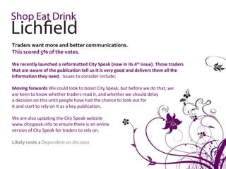 Traders want more and better communications.
This scored 5% of the votes.

We recently launched a reformatted City Speak (now in its 4th issue). Those traders
that are aware of the publication tell us it is very good and delivers them all the
information they need. Issues to consider include:

Moving forwards We could look to boost City Speak, but before we do that, we
are keen to know whether traders read it, and whether we should delay
a decision on this until people have had the chance to look out for
it and start to rely on it as a key publication.

We are also updating the City Speak website
www.cityspeak.info to ensure there is an online
version of City Speak for traders to rely on.

Likely costs £ Dependent on decision
 