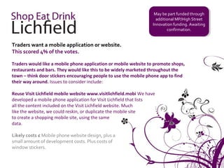 May be part funded through
                                                                     May be part funded through
                                                                     additional MP/High Street
                                                                      additional MP/High Street
                                                                   Innovation funding. Awaiting
                                                                    Innovation funding. Awaiting
                                                                           confirmation.
                                                                            confirmation.


Traders want a mobile application or website.
This scored 4% of the votes.

Traders would like a mobile phone application or mobile website to promote shops,
restaurants and bars. They would like this to be widely marketed throughout the
town – think door stickers encouraging people to use the mobile phone app to find
their way around. Issues to consider include:

Reuse Visit Lichfield mobile website www.visitlichfield.mobi We have
developed a mobile phone application for Visit Lichfield that lists
all the content included on the Visit Lichfield website. Much
like the website, we could reskin, or duplicate the mobile site
to create a shopping mobile site, using the same
data.

Likely costs £ Mobile phone website design, plus a
small amount of development costs. Plus costs of
window stickers.
 