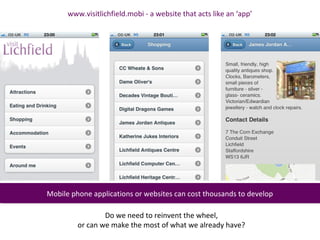 www.visitlichfield.mobi - a website that acts like an ‘app’




Mobile phone applications or websites can cost thousands to develop
Mobile phone applications or websites can cost thousands to develop

                 Do we need to reinvent the wheel,
         or can we make the most of what we already have?
 