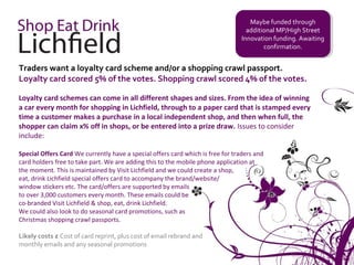 Maybe funded through
                                                                                     Maybe funded through
                                                                                   additional MP/High Street
                                                                                    additional MP/High Street
                                                                                 Innovation funding. Awaiting
                                                                                  Innovation funding. Awaiting
                                                                                         confirmation.
                                                                                          confirmation.


Traders want a loyalty card scheme and/or a shopping crawl passport.
Loyalty card scored 5% of the votes. Shopping crawl scored 4% of the votes.

Loyalty card schemes can come in all different shapes and sizes. From the idea of winning
a car every month for shopping in Lichfield, through to a paper card that is stamped every
time a customer makes a purchase in a local independent shop, and then when full, the
shopper can claim x% off in shops, or be entered into a prize draw. Issues to consider
include:

Special Offers Card We currently have a special offers card which is free for traders and
card holders free to take part. We are adding this to the mobile phone application at
the moment. This is maintained by Visit Lichfield and we could create a shop,
eat, drink Lichfield special offers card to accompany the brand/website/
window stickers etc. The card/offers are supported by emails
to over 3,000 customers every month. These emails could be
co-branded Visit Lichfield & shop, eat, drink Lichfield.
We could also look to do seasonal card promotions, such as
Christmas shopping crawl passports.

Likely costs £ Cost of card reprint, plus cost of email rebrand and
monthly emails and any seasonal promotions
 