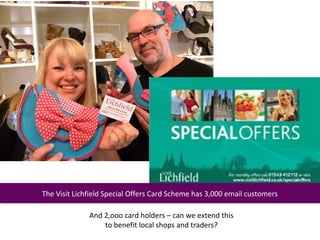 The Visit Lichfield Special Offers Card Scheme has 3,000 email customers
 The Visit Lichfield Special Offers Card Scheme has 3,000 email customers

              And 2,ooo card holders – can we extend this
                  to benefit local shops and traders?
 