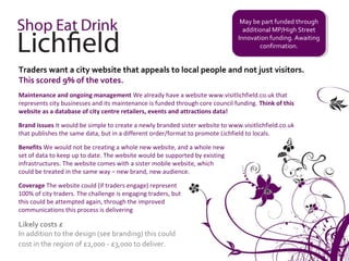 May be part funded through
                                                                                 May be part funded through
                                                                                 additional MP/High Street
                                                                                  additional MP/High Street
                                                                               Innovation funding. Awaiting
                                                                                Innovation funding. Awaiting
                                                                                       confirmation.
                                                                                        confirmation.


Traders want a city website that appeals to local people and not just visitors.
This scored 9% of the votes.
Maintenance and ongoing management We already have a website www.visitlichfield.co.uk that
represents city businesses and its maintenance is funded through core council funding. Think of this
website as a database of city centre retailers, events and attractions data!

Brand issues It would be simple to create a newly branded sister website to www.visitlichfield.co.uk
that publishes the same data, but in a different order/format to promote Lichfield to locals.

Benefits We would not be creating a whole new website, and a whole new
set of data to keep up to date. The website would be supported by existing
infrastructures. The website comes with a sister mobile website, which
could be treated in the same way – new brand, new audience.

Coverage The website could (if traders engage) represent
100% of city traders. The challenge is engaging traders, but
this could be attempted again, through the improved
communications this process is delivering

Likely costs £
In addition to the design (see branding) this could
cost in the region of £2,000 - £3,000 to deliver.
 