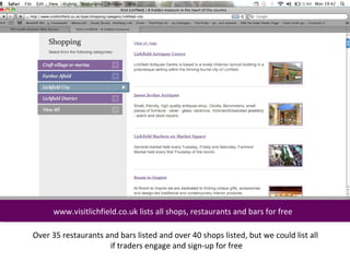 www.visitlichfield.co.uk lists all shops, restaurants and bars for free
     www.visitlichfield.co.uk lists all shops, restaurants and bars for free

Over 35 restaurants and bars listed and over 40 shops listed, but we could list all
                     if traders engage and sign-up for free
 