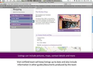 Listings can include pictures, maps, contact details and more
  Listings can include pictures, maps, contact details and more

Visit Lichfield team will keep listings up to date and also include
information in other guides/documents produced by the team
 
