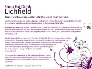 Traders want more seasonal events. This scored 7% of the votes.
Lichfield is rich with events, and most people visiting from outside the area are amazed at the breadth
of events that take place, and the wide promotion of them through What’s On.

Where we are now In recent years we have made a concerted effort to boost the city centre presence and
appeal of existing events, including the Heritage Weekend and The Christmas Festival Weekend, as well as
host new city centre based events, including the Lichfield Food Festival, the Olympic Torch Relay and the
Jubilee Big Lunch.

Moving forwards Our annual events (Heritage Weekend & Christmas Festival Weekend) are
delivered on a shoestring budget and are only possible thanks to heritage/trade partner
support. Additional budget (marketing and event programming) could enhance
these events (and others – think Lichfield Festival Fringe and pigs?) and
transform their impact. Existing events are well spaced throughout
the year, however a spring event may also want to
be considered?

The impact of the switch-on of the Christmas Lights on a week
night, and the corresponding late date of the Christmas Festival
Weekend should also be considered. This was mentioned by
two traders.

Likely costs £1,000 - £2,000 per event
 