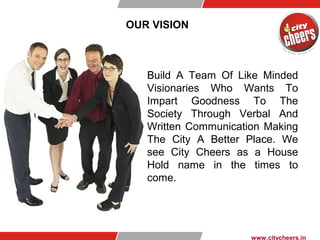 OUR VISION
www.citycheers.in
Build A Team Of Like Minded
Visionaries Who Wants To
Impart Goodness To The
Society Through Verbal And
Written Communication Making
The City A Better Place. We
see City Cheers as a House
Hold name in the times to
come.
 