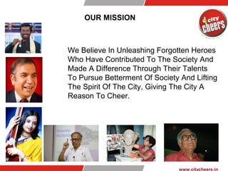OUR MISSION
We Believe In Unleashing Forgotten Heroes
Who Have Contributed To The Society And
Made A Difference Through Their Talents
To Pursue Betterment Of Society And Lifting
The Spirit Of The City, Giving The City A
Reason To Cheer.
www.citycheers.in
 