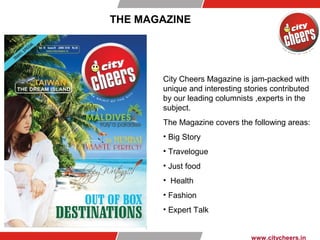 THE MAGAZINE
City Cheers Magazine is jam-packed with
unique and interesting stories contributed
by our leading columnists ,experts in the
subject.
The Magazine covers the following areas:
• Big Story
• Travelogue
• Just food
• Health
• Fashion
• Expert Talk
www.citycheers.in
 