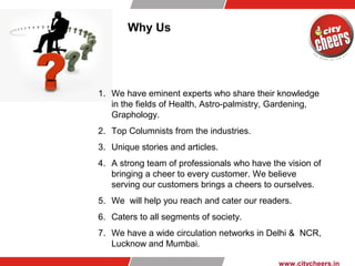 Why Us
1. We have eminent experts who share their knowledge
in the fields of Health, Astro-palmistry, Gardening,
Graphology.
2. Top Columnists from the industries.
3. Unique stories and articles.
4. A strong team of professionals who have the vision of
bringing a cheer to every customer. We believe
serving our customers brings a cheers to ourselves.
5. We will help you reach and cater our readers.
6. Caters to all segments of society.
7. We have a wide circulation networks in Delhi & NCR,
Lucknow and Mumbai.
www.citycheers.in
 
