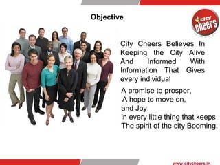 Objective
A promise to prosper,
A hope to move on,
and Joy
in every little thing that keeps
The spirit of the city Booming.
www.citycheers.in
City Cheers Believes In
Keeping the City Alive
And Informed With
Information That Gives
every individual
 